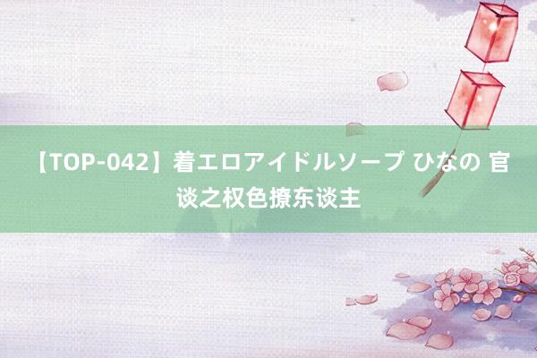【TOP-042】着エロアイドルソープ ひなの 官谈之权色撩东谈主