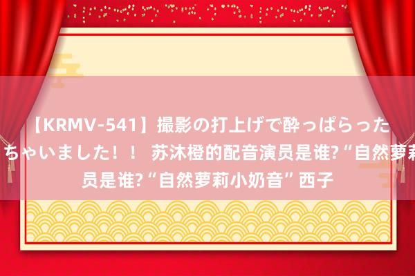 【KRMV-541】撮影の打上げで酔っぱらったAV女優をハメちゃいました！！ 苏沐橙的配音演员是谁?“自然萝莉小奶音”西子