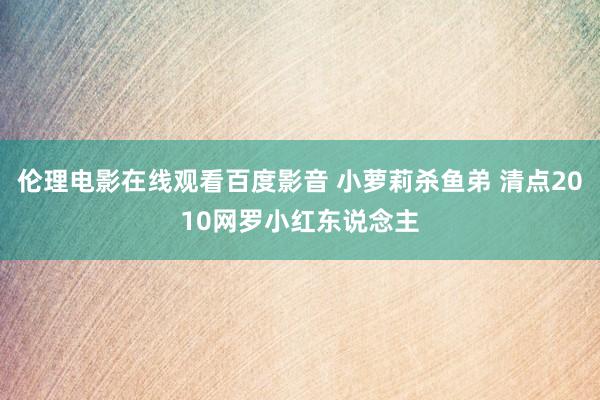 伦理电影在线观看百度影音 小萝莉杀鱼弟 清点2010网罗小红东说念主