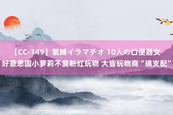 【CC-149】緊縛イラマチオ 10人の口便器女 好意思国小萝莉不爱粉红玩物 大皆玩物商“搞支配”