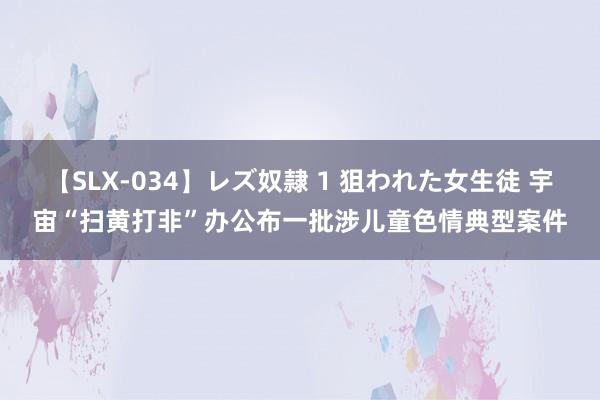 【SLX-034】レズ奴隷 1 狙われた女生徒 宇宙“扫黄打非”办公布一批涉儿童色情典型案件
