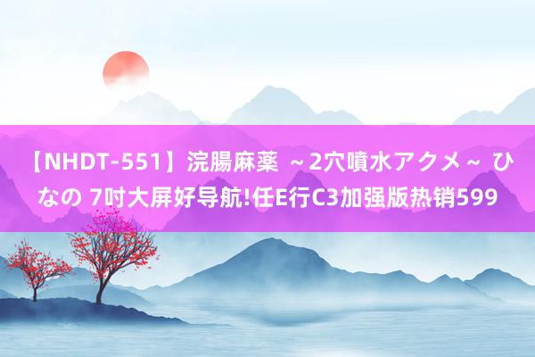【NHDT-551】浣腸麻薬 ～2穴噴水アクメ～ ひなの 7吋大屏好导航!任E行C3加强版热销599