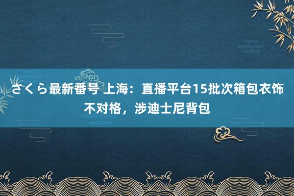さくら最新番号 上海：直播平台15批次箱包衣饰不对格，涉迪士尼背包