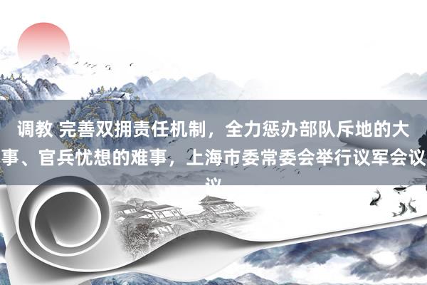 调教 完善双拥责任机制，全力惩办部队斥地的大事、官兵忧想的难事，上海市委常委会举行议军会议