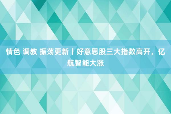 情色 调教 振荡更新丨好意思股三大指数高开，亿航智能大涨