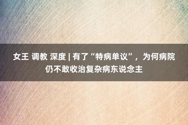 女王 调教 深度 | 有了“特病单议”，为何病院仍不敢收治复杂病东说念主