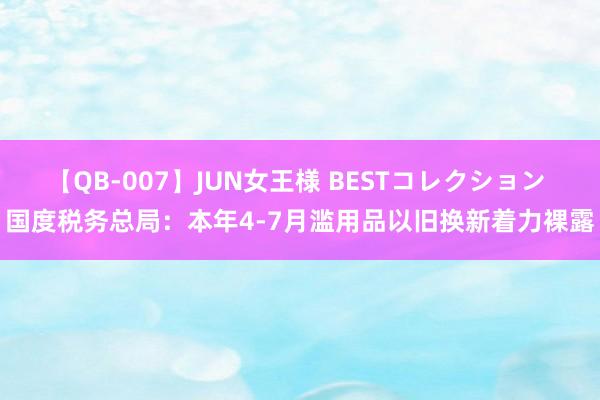 【QB-007】JUN女王様 BESTコレクション 国度税务总局：本年4-7月滥用品以旧换新着力裸露