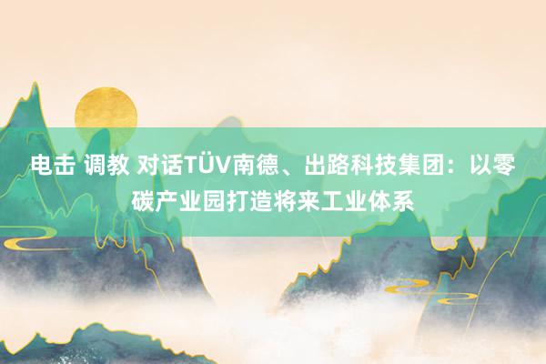 电击 调教 对话TÜV南德、出路科技集团：以零碳产业园打造将来工业体系