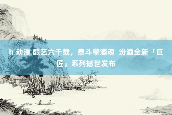 h 动漫 酿艺六千载，泰斗擎酒魂  汾酒全新「巨匠」系列撼世发布