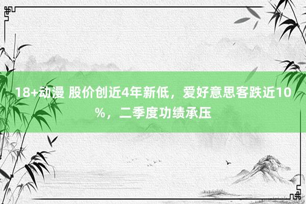 18+动漫 股价创近4年新低，爱好意思客跌近10%，二季度功绩承压