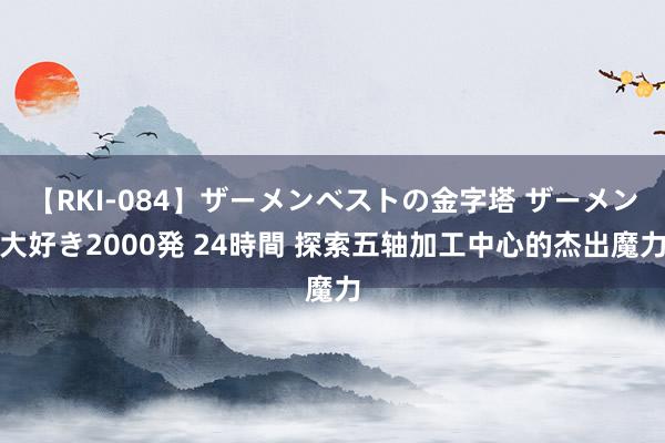 【RKI-084】ザーメンベストの金字塔 ザーメン大好き2000発 24時間 探索五轴加工中心的杰出魔力