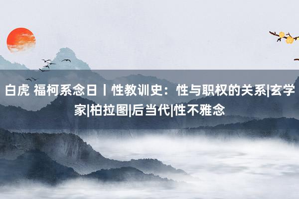 白虎 福柯系念日丨性教训史：性与职权的关系|玄学家|柏拉图|后当代|性不雅念