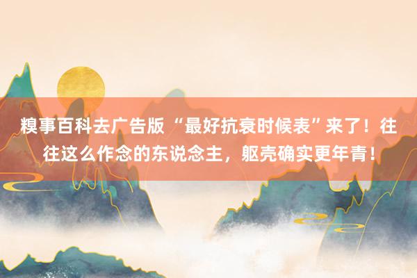 糗事百科去广告版 “最好抗衰时候表”来了！往往这么作念的东说念主，躯壳确实更年青！