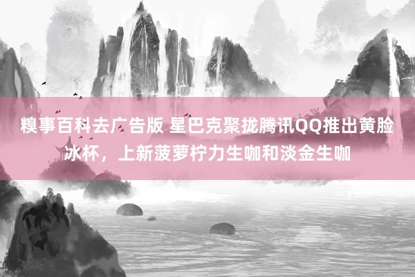 糗事百科去广告版 星巴克聚拢腾讯QQ推出黄脸冰杯，上新菠萝柠力生咖和淡金生咖