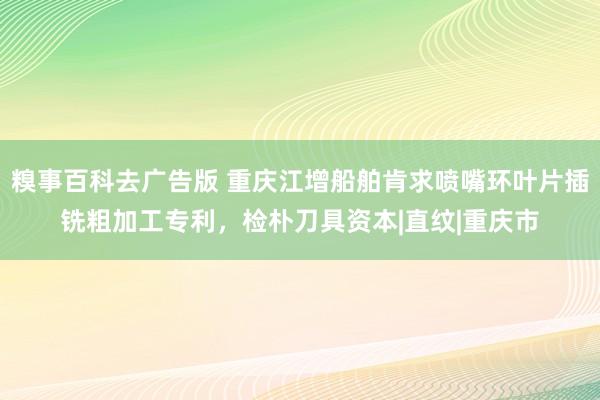 糗事百科去广告版 重庆江增船舶肯求喷嘴环叶片插铣粗加工专利，检朴刀具资本|直纹|重庆市