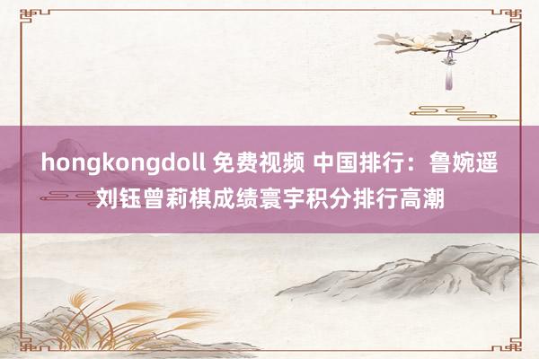 hongkongdoll 免费视频 中国排行：鲁婉遥刘钰曾莉棋成绩寰宇积分排行高潮