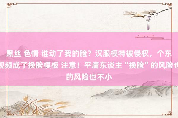 黑丝 色情 谁动了我的脸？汉服模特被侵权，个东谈主视频成了换脸模板 注意！平庸东谈主“换脸”的风险也不小