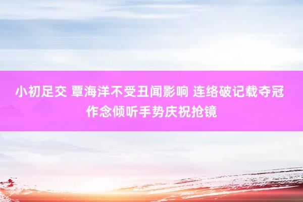 小初足交 覃海洋不受丑闻影响 连络破记载夺冠 作念倾听手势庆祝抢镜