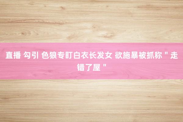 直播 勾引 色狼专盯白衣长发女 欲施暴被抓称"走错了屋"