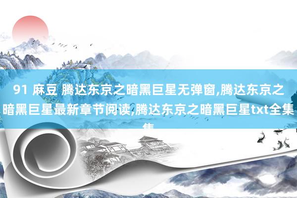 91 麻豆 腾达东京之暗黑巨星无弹窗，腾达东京之暗黑巨星最新章节阅读，腾达东京之暗黑巨星txt全集
