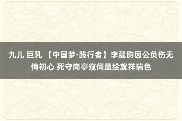 九儿 巨乳 【中国梦·践行者】李建昀因公负伤无悔初心 死守岗亭窥伺蓝绘就祥瑞色