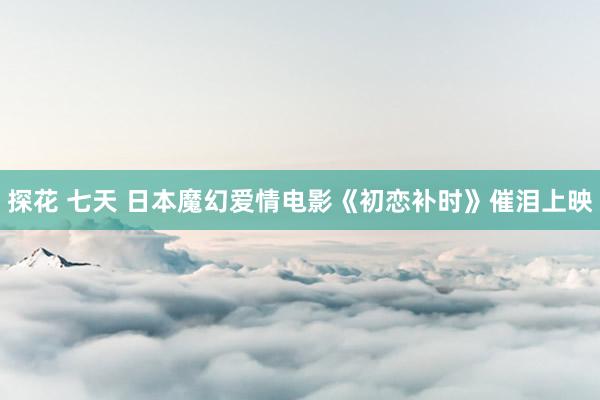 探花 七天 日本魔幻爱情电影《初恋补时》催泪上映
