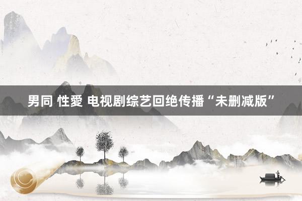 男同 性愛 电视剧综艺回绝传播“未删减版”