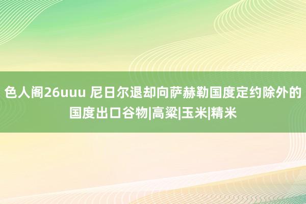 色人阁26uuu 尼日尔退却向萨赫勒国度定约除外的国度出口谷物|高粱|玉米|精米