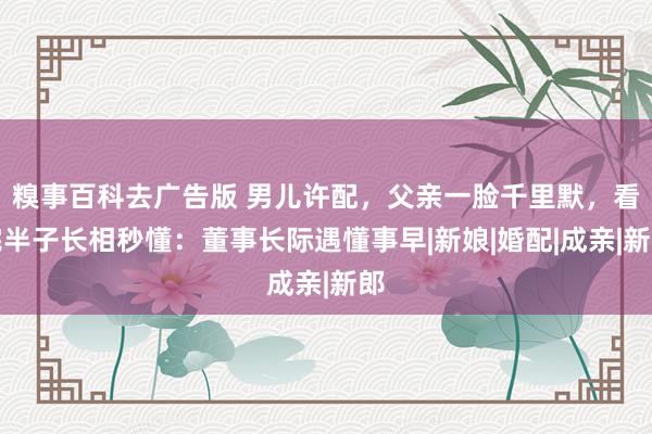 糗事百科去广告版 男儿许配，父亲一脸千里默，看完半子长相秒懂：董事长际遇懂事早|新娘|婚配|成亲|新郎