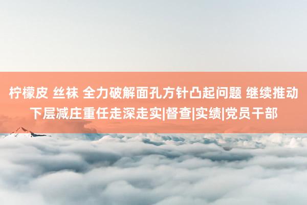 柠檬皮 丝袜 全力破解面孔方针凸起问题 继续推动下层减庄重任走深走实|督查|实绩|党员干部