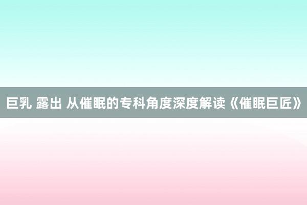 巨乳 露出 从催眠的专科角度深度解读《催眠巨匠》