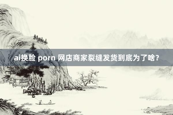 ai换脸 porn 网店商家裂缝发货到底为了啥？