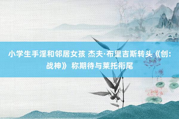 小学生手淫和邻居女孩 杰夫·布里吉斯转头《创:战神》 称期待与莱托衔尾