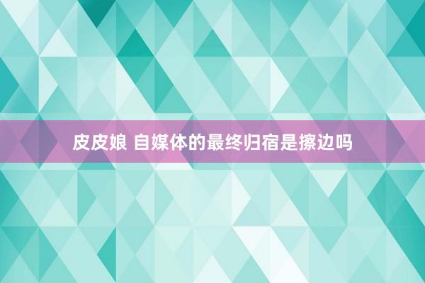 皮皮娘 自媒体的最终归宿是擦边吗