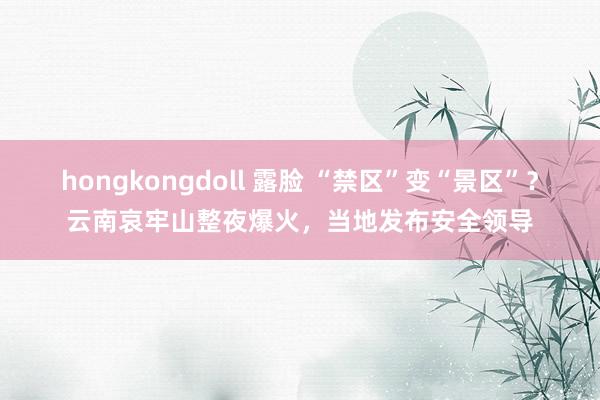 hongkongdoll 露脸 “禁区”变“景区”？云南哀牢山整夜爆火，当地发布安全领导
