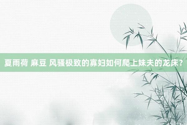 夏雨荷 麻豆 风骚极致的寡妇如何爬上妹夫的龙床？