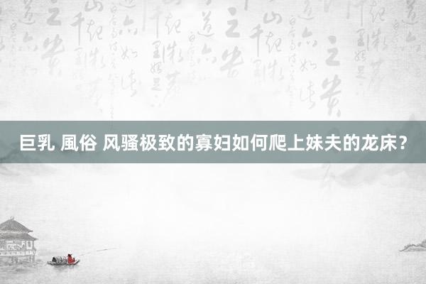 巨乳 風俗 风骚极致的寡妇如何爬上妹夫的龙床？