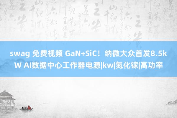 swag 免费视频 GaN+SiC！纳微大众首发8.5kW AI数据中心工作器电源|kw|氮化镓|高功率