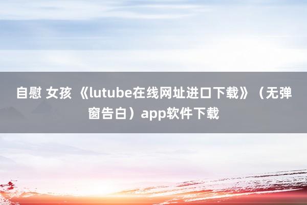 自慰 女孩 《lutube在线网址进口下载》（无弹窗告白）app软件下载