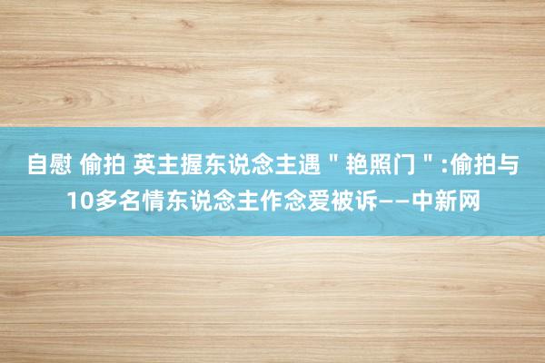 自慰 偷拍 英主握东说念主遇＂艳照门＂:偷拍与10多名情东说念主作念爱被诉——中新网