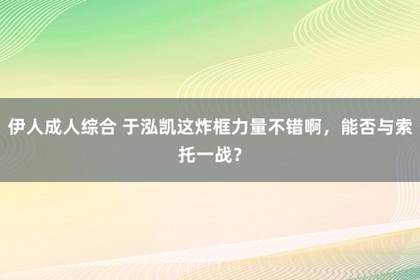 伊人成人综合 于泓凯这炸框力量不错啊，能否与索托一战？