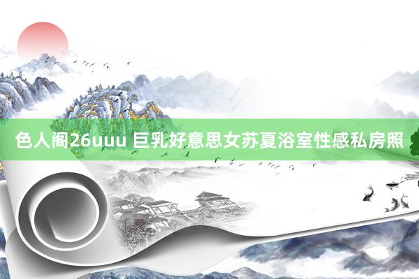 色人阁26uuu 巨乳好意思女苏夏浴室性感私房照