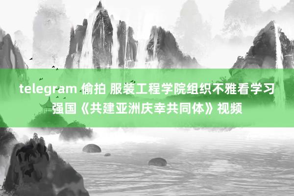 telegram 偷拍 服装工程学院组织不雅看学习强国《共建亚洲庆幸共同体》视频