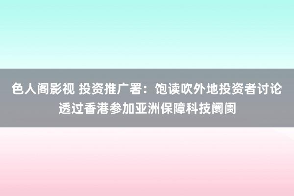 色人阁影视 投资推广署:饱读吹外地投资者讨论透过香港参加亚洲保障科技阛阓