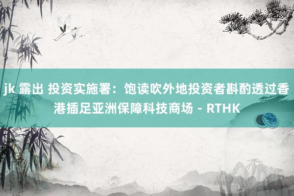 jk 露出 投资实施署：饱读吹外地投资者斟酌透过香港插足亚洲保障科技商场 - RTHK