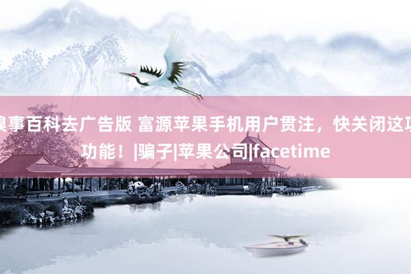 糗事百科去广告版 富源苹果手机用户贯注，快关闭这项功能！|骗子|苹果公司|facetime