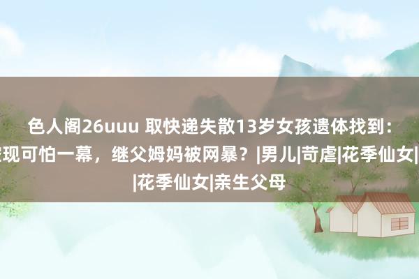色人阁26uuu 取快递失散13岁女孩遗体找到：河畔监控现可怕一幕，继父姆妈被网暴？|男儿|苛虐|花季仙女|亲生父母