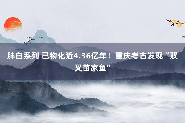胖白系列 已物化近4.36亿年！重庆考古发现“双叉苗家鱼”