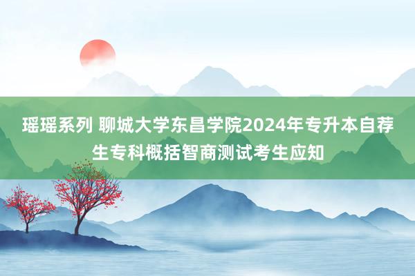 瑶瑶系列 聊城大学东昌学院2024年专升本自荐生专科概括智商测试考生应知