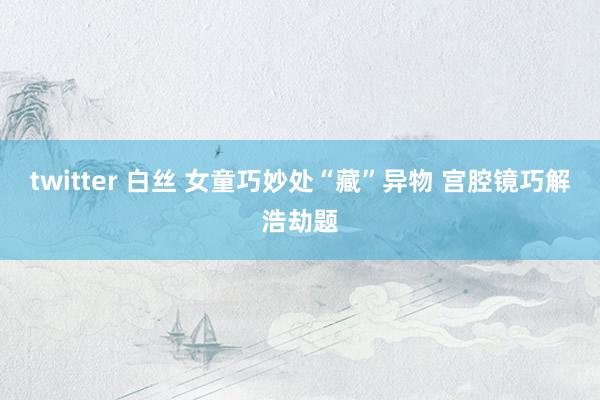 twitter 白丝 女童巧妙处“藏”异物 宫腔镜巧解浩劫题